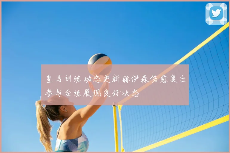 皇马训练动态更新赫伊森伤愈复出参与合练展现良好状态