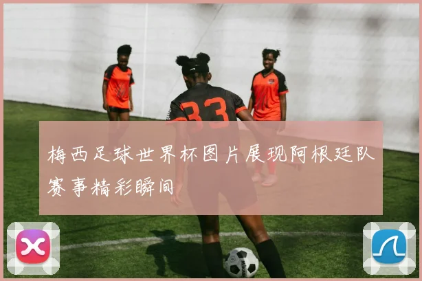 梅西足球世界杯图片展现阿根廷队赛事精彩瞬间