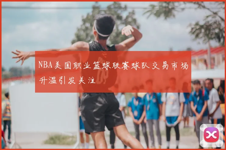 NBA美国职业篮球联赛球队交易市场升温引发关注