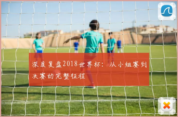 深度复盘2018世界杯：从小组赛到决赛的完整征程