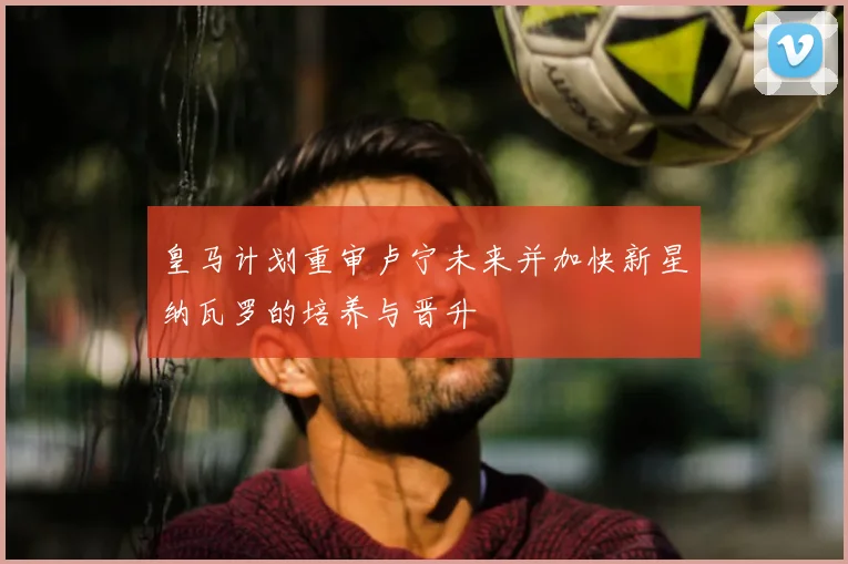 皇马计划重审卢宁未来并加快新星纳瓦罗的培养与晋升