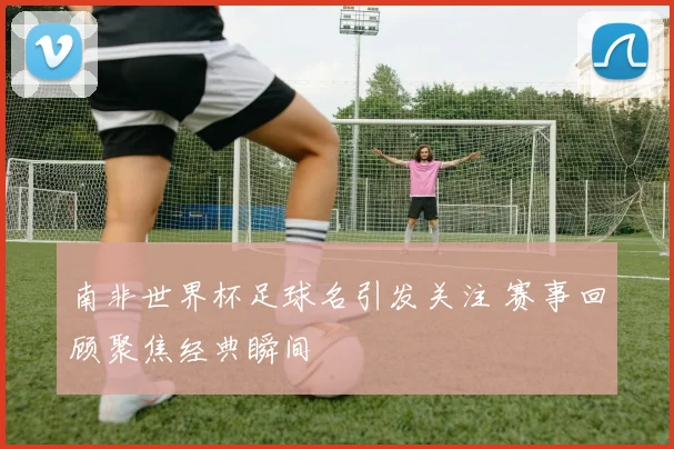 南非世界杯足球名引发关注 赛事回顾聚焦经典瞬间