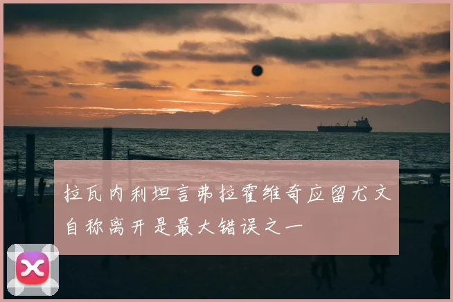 拉瓦内利坦言弗拉霍维奇应留尤文自称离开是最大错误之一