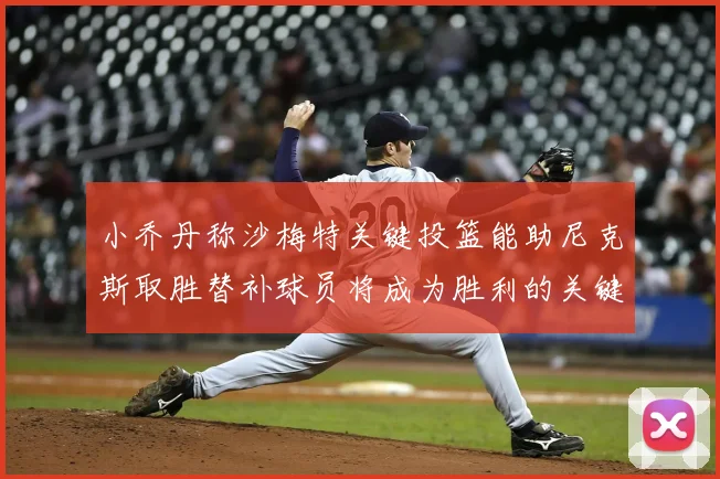 小乔丹称沙梅特关键投篮能助尼克斯取胜替补球员将成为胜利的关键因素