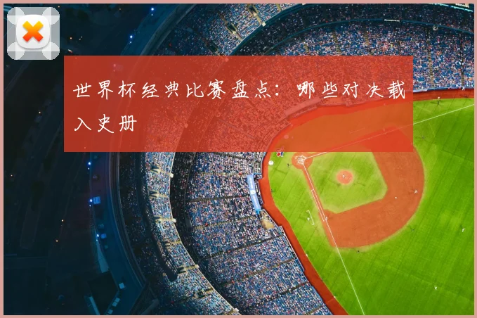 世界杯经典比赛盘点：哪些对决载入史册
