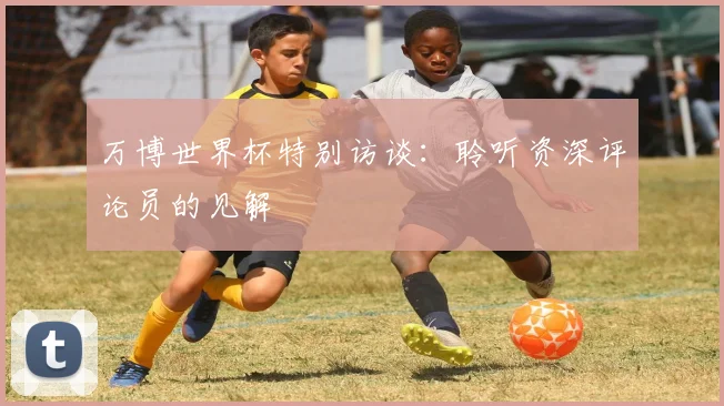 万博世界杯特别访谈：聆听资深评论员的见解
