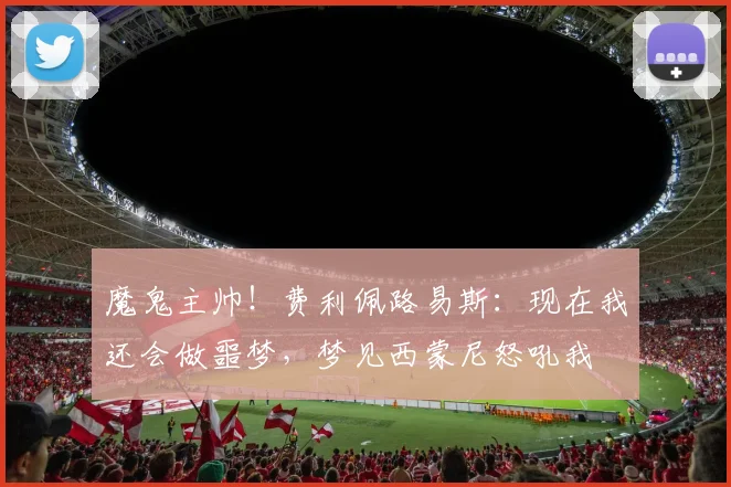 魔鬼主帅！费利佩路易斯：现在我还会做噩梦，梦见西蒙尼怒吼我