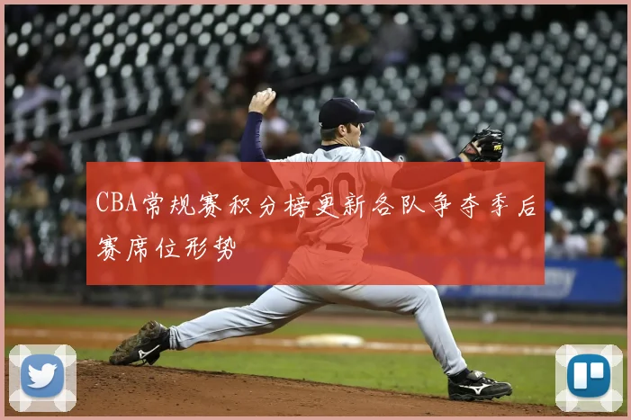CBA常规赛积分榜更新各队争夺季后赛席位形势