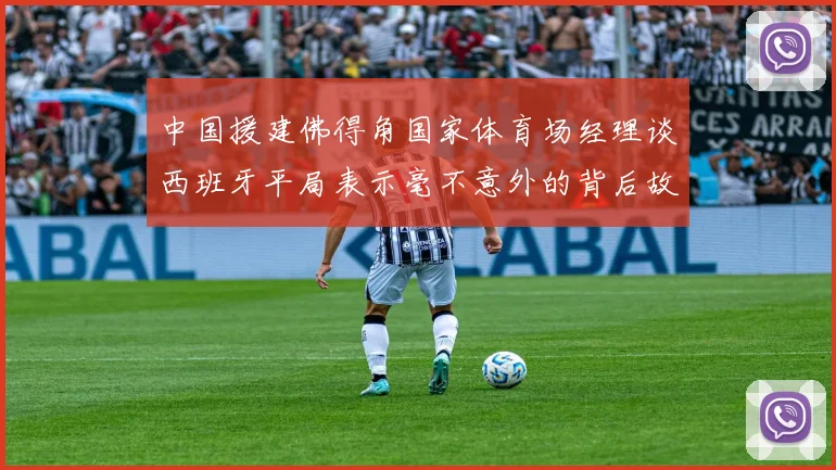 中国援建佛得角国家体育场经理谈西班牙平局表示毫不意外的背后故事