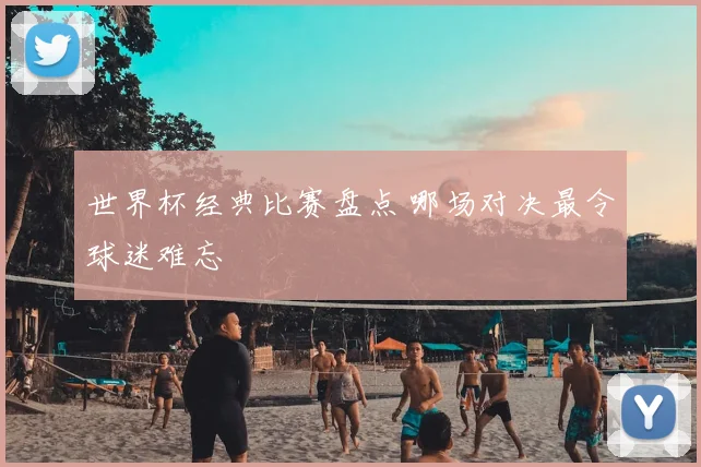 世界杯经典比赛盘点 哪场对决最令球迷难忘