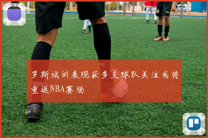 罗斯试训表现获多支球队关注或将重返NBA赛场