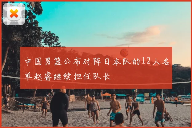中国男篮公布对阵日本队的12人名单赵睿继续担任队长
