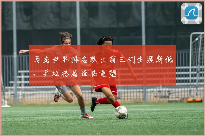 马龙世界排名跌出前三创生涯新低，乒坛格局面临重塑