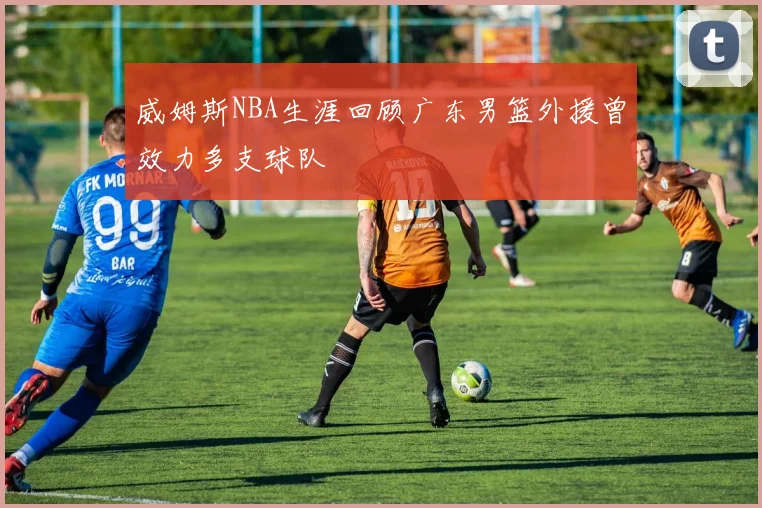 威姆斯NBA生涯回顾广东男篮外援曾效力多支球队