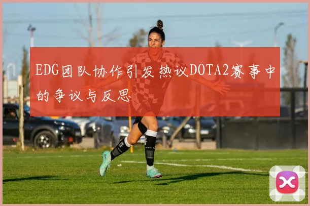 EDG团队协作引发热议DOTA2赛事中的争议与反思