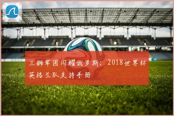 三狮军团闪耀俄罗斯：2018世界杯英格兰队支持手册