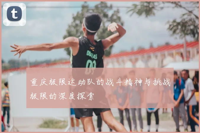 重庆极限运动队的战斗精神与挑战极限的深度探索