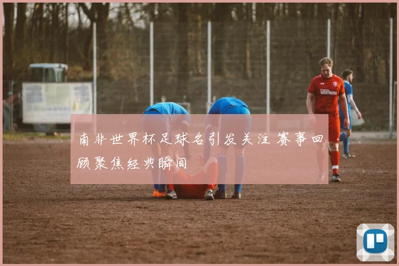 南非世界杯足球名引发关注 赛事回顾聚焦经典瞬间