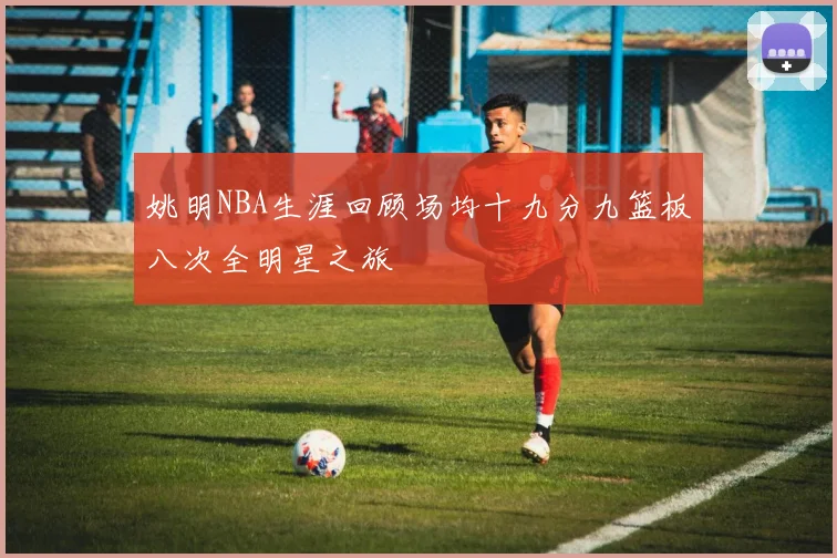 姚明NBA生涯回顾场均十九分九篮板八次全明星之旅