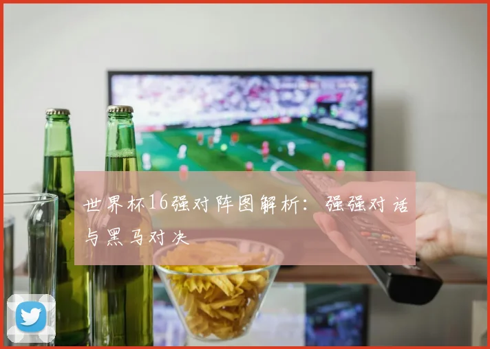世界杯16强对阵图解析：强强对话与黑马对决