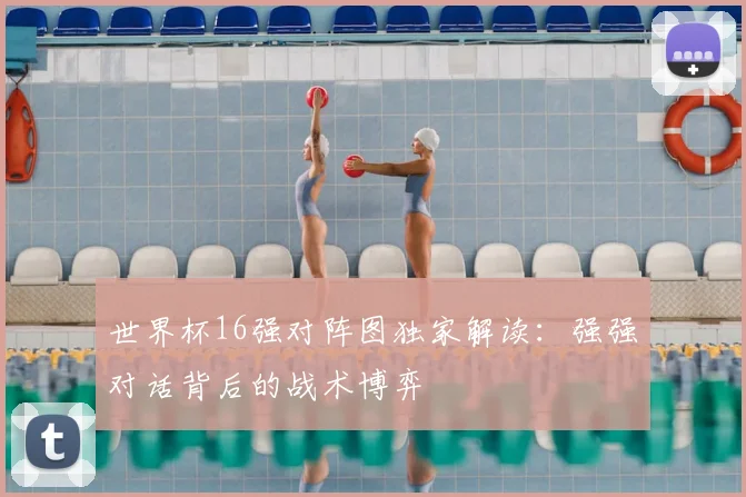 世界杯16强对阵图独家解读：强强对话背后的战术博弈