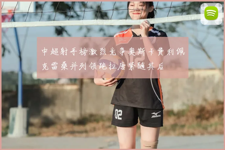 中超射手榜激烈竞争奥斯卡费利佩克雷桑并列领跑拉唐紧随其后