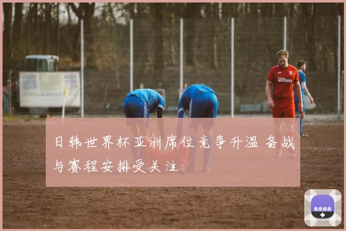 日韩世界杯亚洲席位竞争升温 备战与赛程安排受关注
