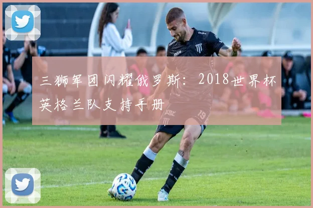 三狮军团闪耀俄罗斯：2018世界杯英格兰队支持手册