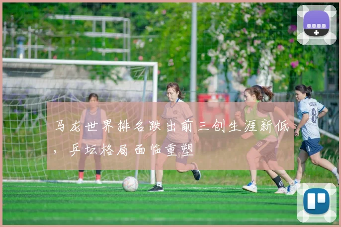 马龙世界排名跌出前三创生涯新低，乒坛格局面临重塑