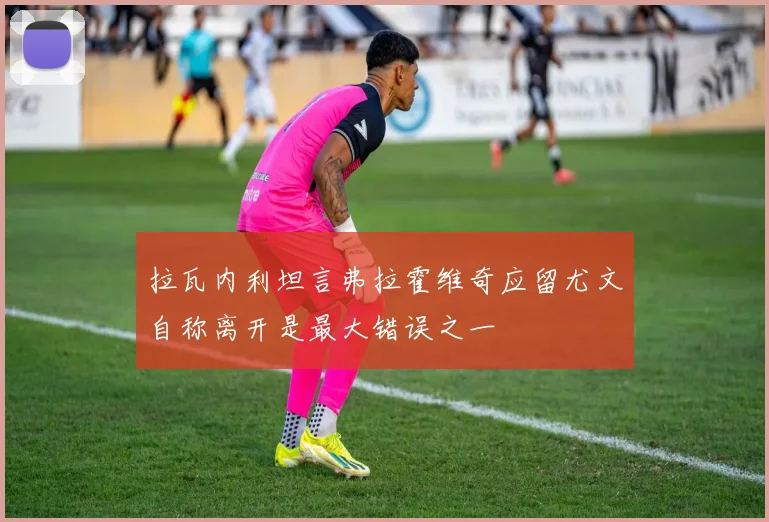 拉瓦内利坦言弗拉霍维奇应留尤文自称离开是最大错误之一