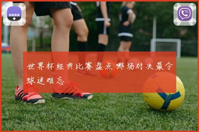 世界杯经典比赛盘点 哪场对决最令球迷难忘