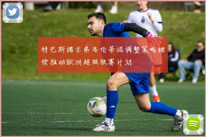 特巴斯揭示弗洛伦蒂诺调整策略继续推动欧洲超级联赛计划