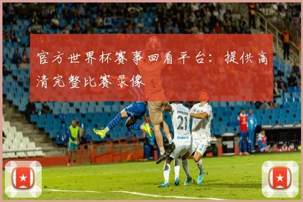 官方世界杯赛事回看平台：提供高清完整比赛录像