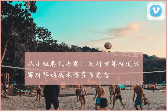 从小组赛到决赛：剖析世界杯淘汰赛对阵的战术博弈与悬念