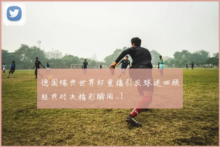 德国瑞典世界杯重播引发球迷回顾经典对决精彩瞬间_1