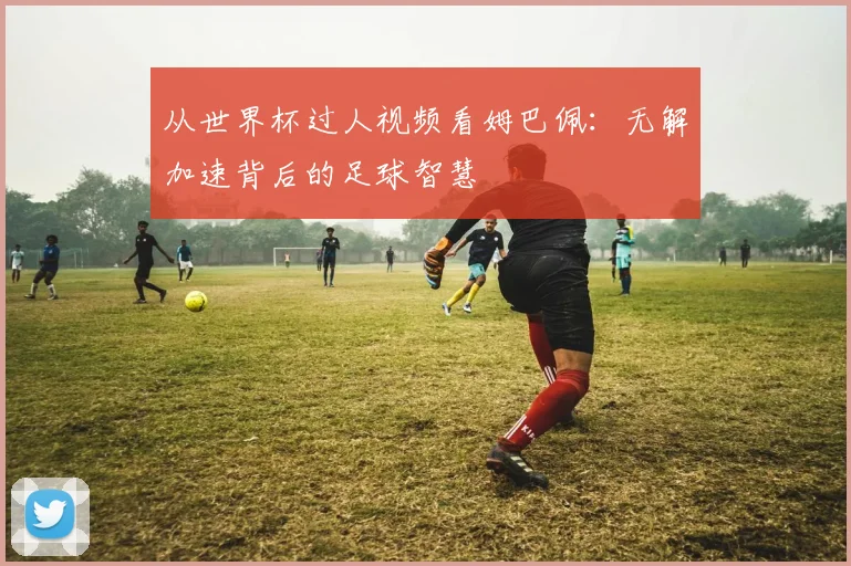 从世界杯过人视频看姆巴佩：无解加速背后的足球智慧