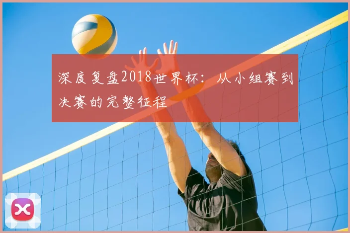 深度复盘2018世界杯:从小组赛到决赛的完整征程