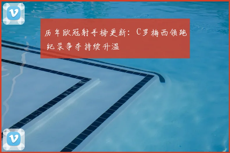 历年欧冠射手榜更新：C罗梅西领跑 纪录争夺持续升温