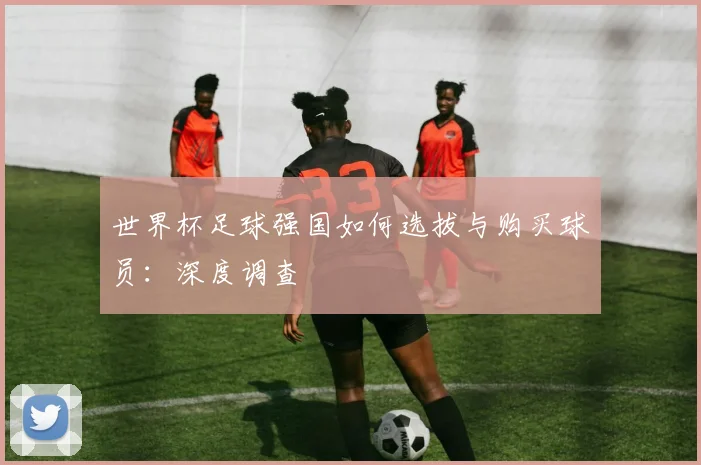 世界杯足球强国如何选拔与购买球员：深度调查
