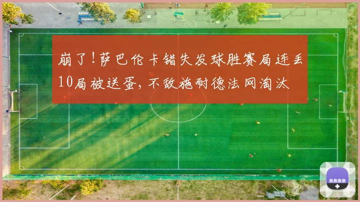 崩了!萨巴伦卡错失发球胜赛局连丢10局被送蛋,不敌施耐德法网淘汰