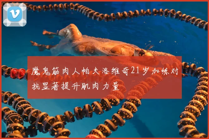 魔鬼筋肉人帕夫洛维奇21岁加练对抗显著提升肌肉力量