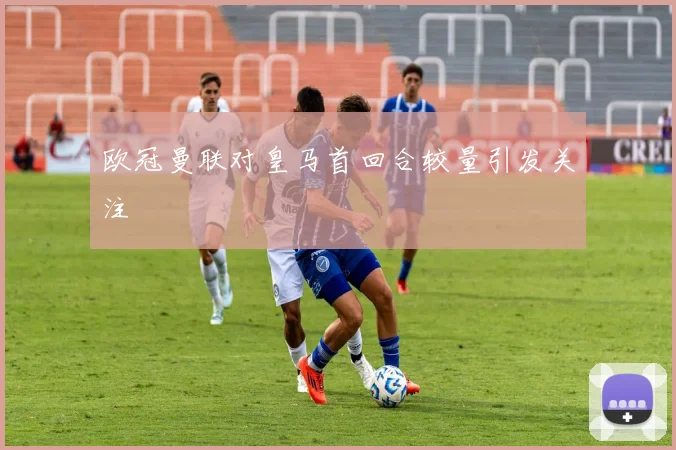 欧冠曼联对皇马首回合较量引发关注
