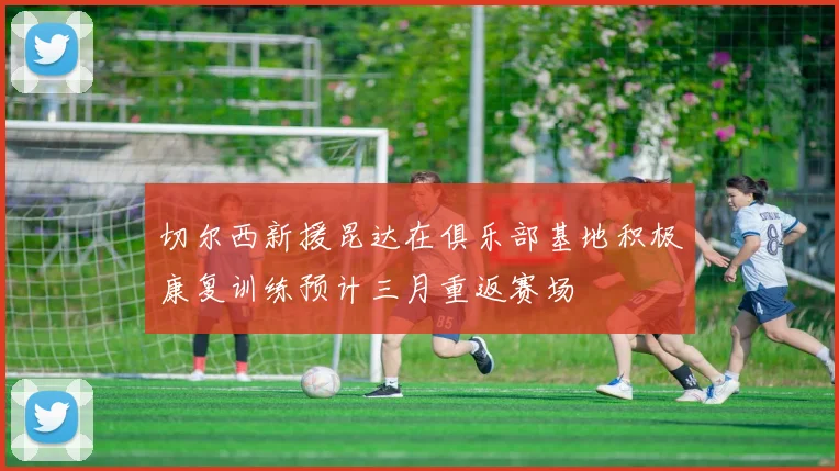 切尔西新援昆达在俱乐部基地积极康复训练预计三月重返赛场
