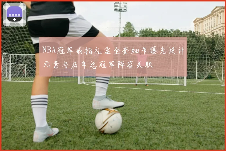 NBA冠军戒指礼盒全套细节曝光设计元素与历年总冠军阵容关联