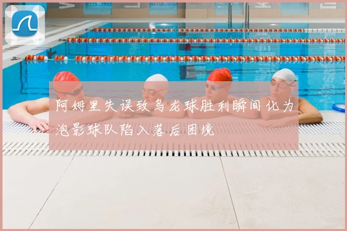 阿姆里失误致乌龙球胜利瞬间化为泡影球队陷入落后困境
