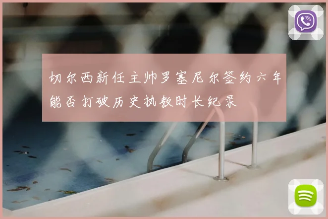 切尔西新任主帅罗塞尼尔签约六年能否打破历史执教时长纪录