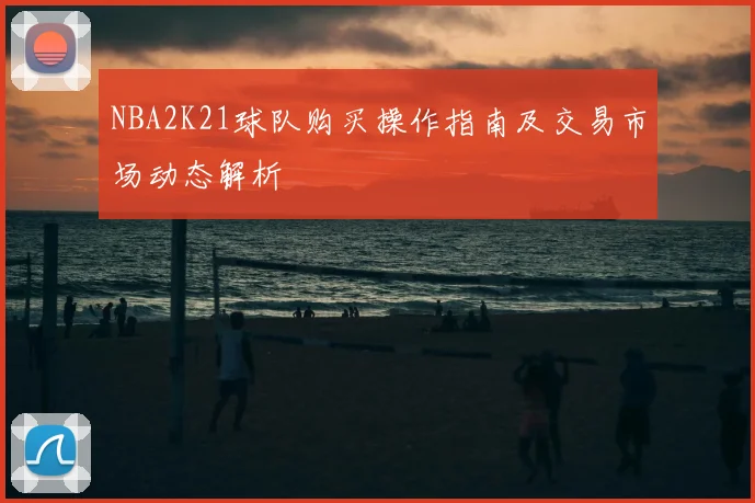 NBA2K21球队购买操作指南及交易市场动态解析