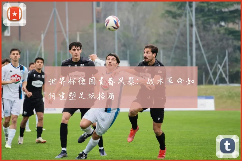 世界杯德国青春风暴：战术革命如何重塑足坛格局