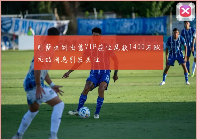 巴萨收到出售VIP座位尾款1400万欧元的消息引发关注