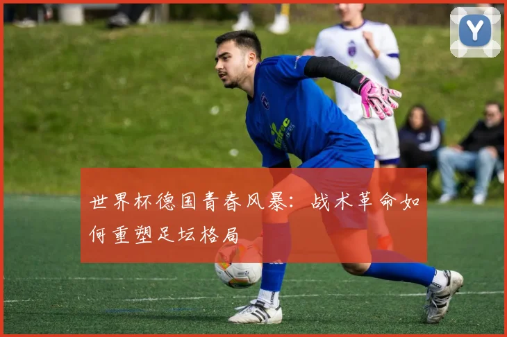 世界杯德国青春风暴:战术革命如何重塑足坛格局